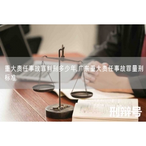 重大责任事故罪判刑多少年,广东重大责任事故罪量刑标准